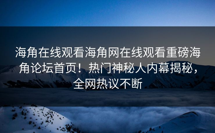 海角在线观看海角网在线观看重磅海角论坛首页！热门神秘人内幕揭秘，全网热议不断