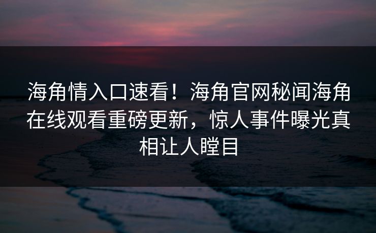 海角情入口速看！海角官网秘闻海角在线观看重磅更新，惊人事件曝光真相让人瞠目