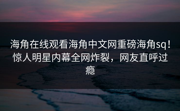 海角在线观看海角中文网重磅海角sq！惊人明星内幕全网炸裂，网友直呼过瘾