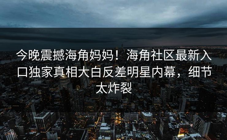 今晚震撼海角妈妈！海角社区最新入口独家真相大白反差明星内幕，细节太炸裂