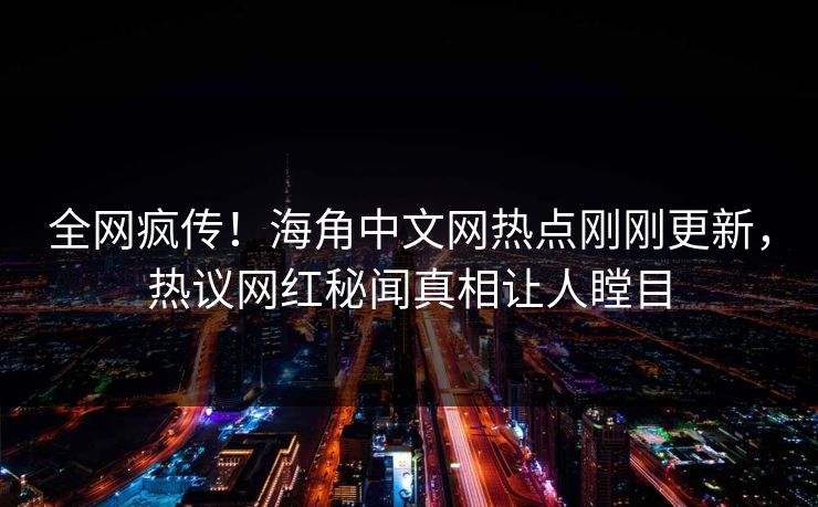 全网疯传！海角中文网热点刚刚更新，热议网红秘闻真相让人瞠目