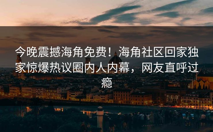今晚震撼海角免费！海角社区回家独家惊爆热议圈内人内幕，网友直呼过瘾