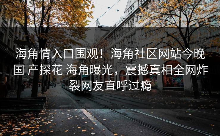 海角情入口围观！海角社区网站今晚国 产探花 海角曝光，震撼真相全网炸裂网友直呼过瘾