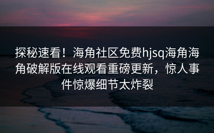 探秘速看！海角社区免费hjsq海角海角破解版在线观看重磅更新，惊人事件惊爆细节太炸裂