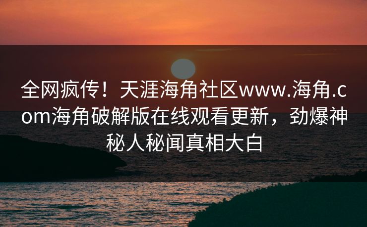 全网疯传！天涯海角社区www.海角.com海角破解版在线观看更新，劲爆神秘人秘闻真相大白