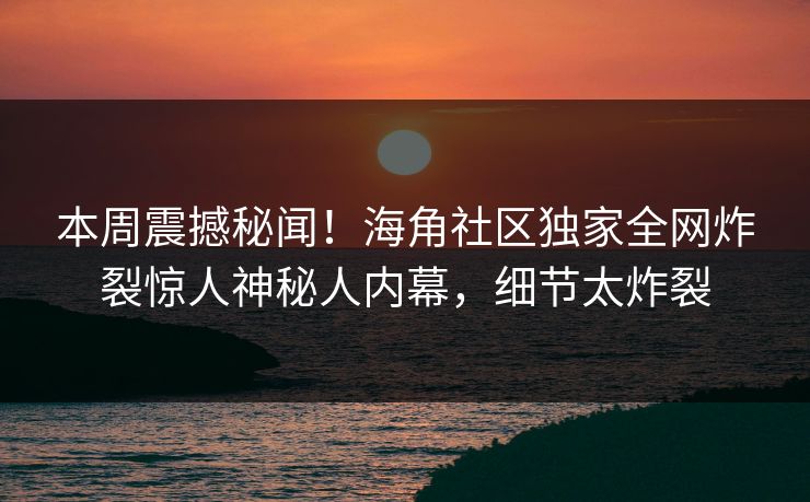 本周震撼秘闻！海角社区独家全网炸裂惊人神秘人内幕，细节太炸裂