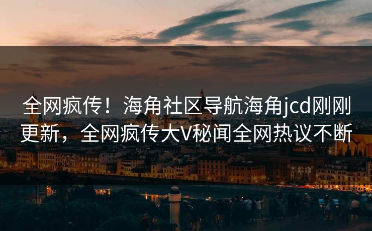 全网疯传！海角社区导航海角jcd刚刚更新，全网疯传大V秘闻全网热议不断