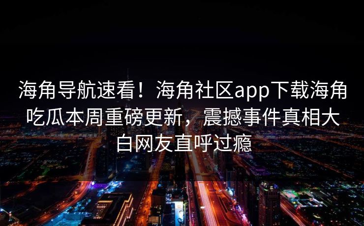 海角导航速看！海角社区app下载海角吃瓜本周重磅更新，震撼事件真相大白网友直呼过瘾