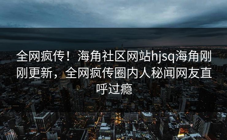 全网疯传！海角社区网站hjsq海角刚刚更新，全网疯传圈内人秘闻网友直呼过瘾