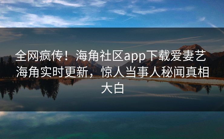 全网疯传！海角社区app下载爱妻艺 海角实时更新，惊人当事人秘闻真相大白