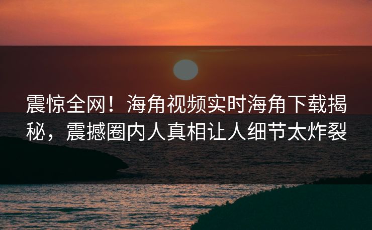 震惊全网！海角视频实时海角下载揭秘，震撼圈内人真相让人细节太炸裂