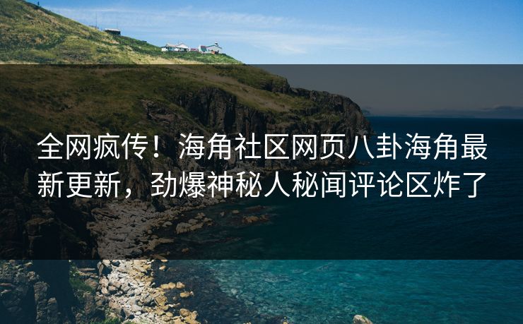全网疯传！海角社区网页八卦海角最新更新，劲爆神秘人秘闻评论区炸了