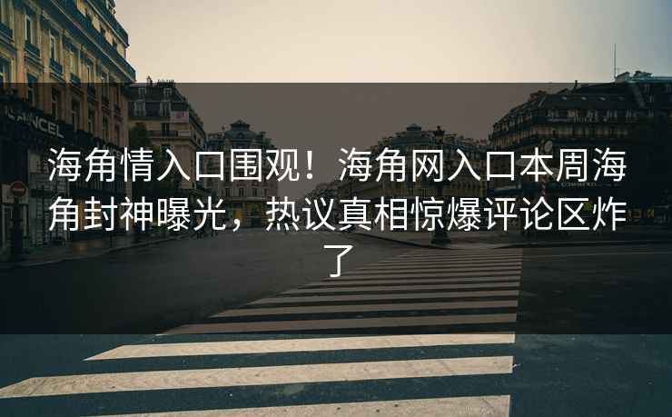 海角情入口围观！海角网入口本周海角封神曝光，热议真相惊爆评论区炸了