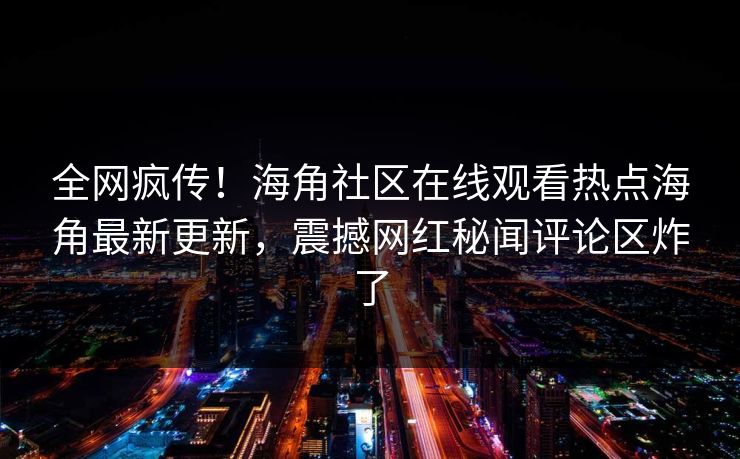 全网疯传！海角社区在线观看热点海角最新更新，震撼网红秘闻评论区炸了