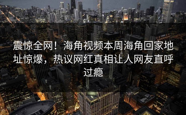 震惊全网！海角视频本周海角回家地址惊爆，热议网红真相让人网友直呼过瘾