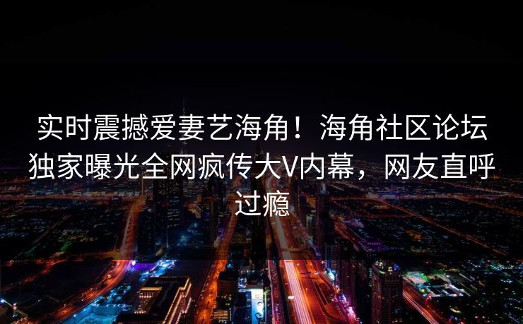 实时震撼爱妻艺海角！海角社区论坛独家曝光全网疯传大V内幕，网友直呼过瘾