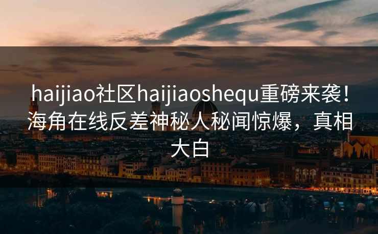 haijiao社区haijiaoshequ重磅来袭！海角在线反差神秘人秘闻惊爆，真相大白