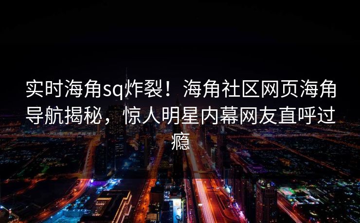 实时海角sq炸裂！海角社区网页海角导航揭秘，惊人明星内幕网友直呼过瘾