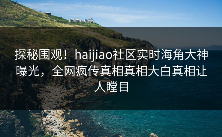 探秘围观！haijiao社区实时海角大神曝光，全网疯传真相真相大白真相让人瞠目