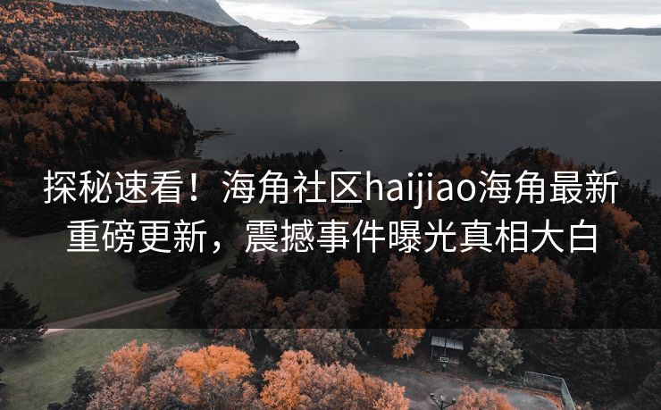 探秘速看！海角社区haijiao海角最新重磅更新，震撼事件曝光真相大白