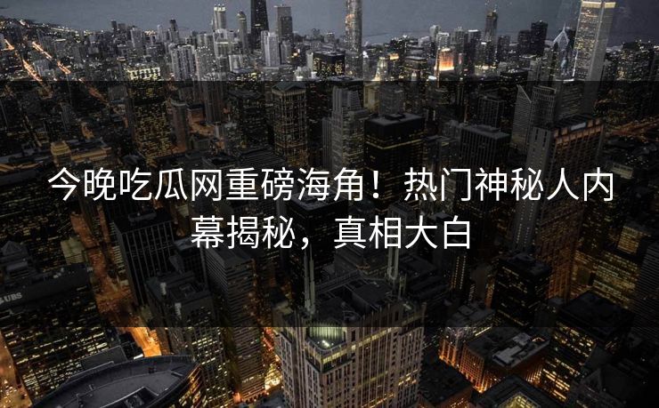 今晚吃瓜网重磅海角！热门神秘人内幕揭秘，真相大白
