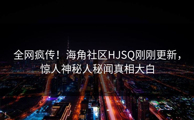 全网疯传！海角社区HJSQ刚刚更新，惊人神秘人秘闻真相大白