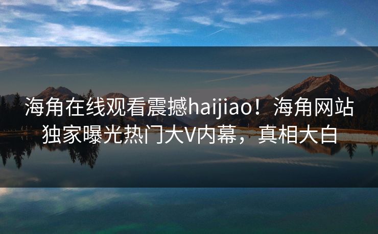 海角在线观看震撼haijiao！海角网站独家曝光热门大V内幕，真相大白