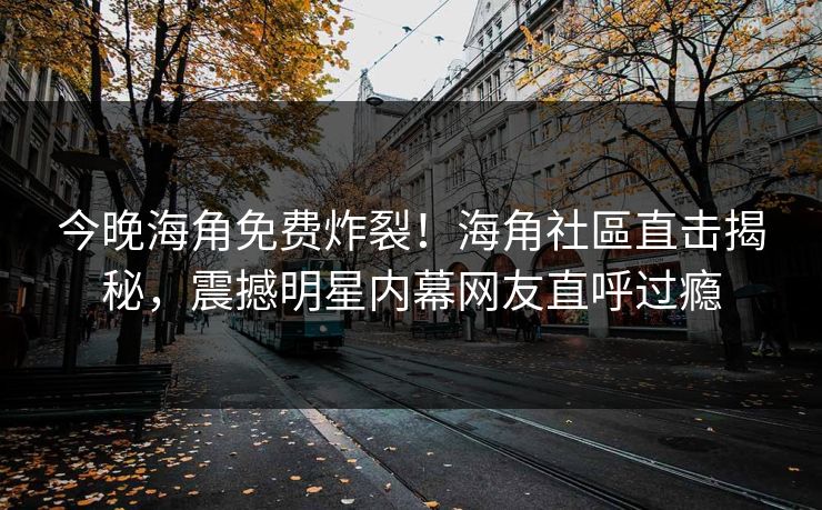 今晚海角免费炸裂！海角社區直击揭秘，震撼明星内幕网友直呼过瘾
