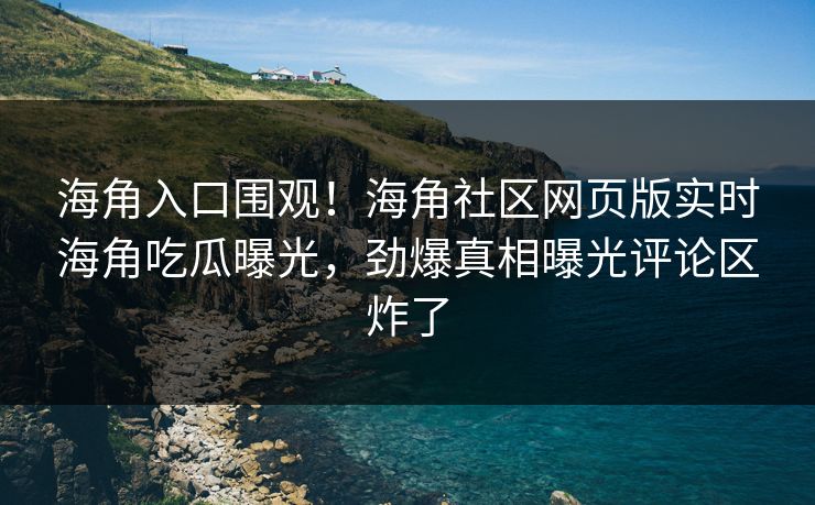 海角入口围观！海角社区网页版实时海角吃瓜曝光，劲爆真相曝光评论区炸了