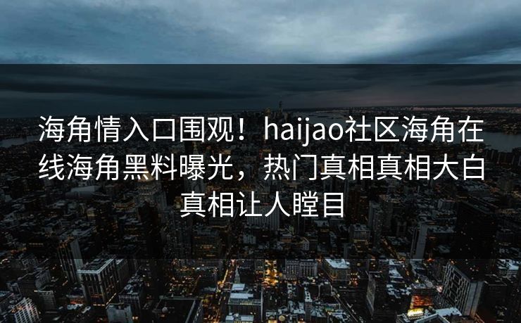 海角情入口围观！haijao社区海角在线海角黑料曝光，热门真相真相大白真相让人瞠目
