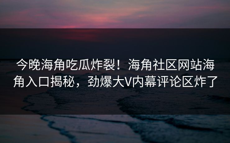 今晚海角吃瓜炸裂！海角社区网站海角入口揭秘，劲爆大V内幕评论区炸了