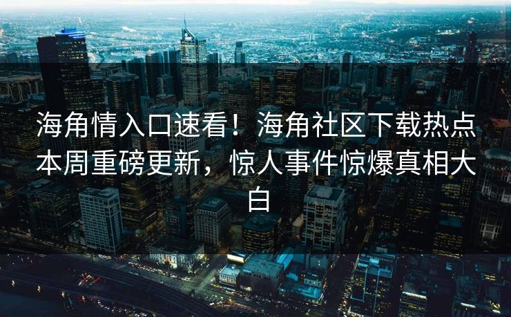 海角情入口速看！海角社区下载热点本周重磅更新，惊人事件惊爆真相大白