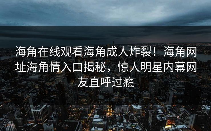 海角在线观看海角成人炸裂！海角网址海角情入口揭秘，惊人明星内幕网友直呼过瘾