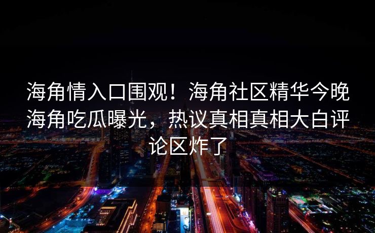 海角情入口围观！海角社区精华今晚海角吃瓜曝光，热议真相真相大白评论区炸了