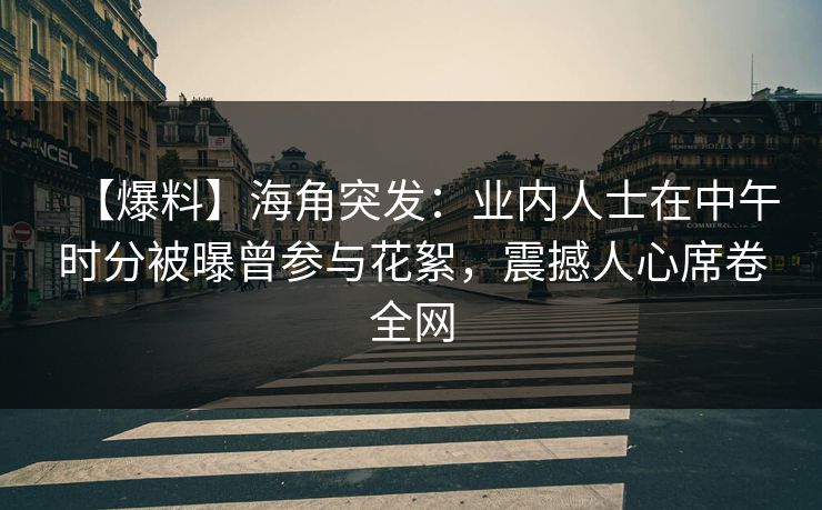 【爆料】海角突发：业内人士在中午时分被曝曾参与花絮，震撼人心席卷全网