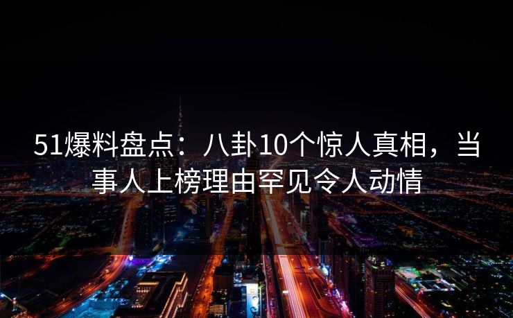 51爆料盘点：八卦10个惊人真相，当事人上榜理由罕见令人动情