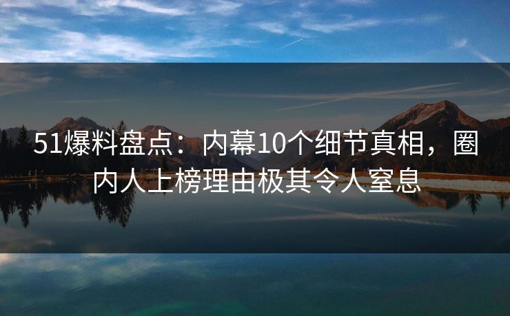 51爆料盘点：内幕10个细节真相，圈内人上榜理由极其令人窒息