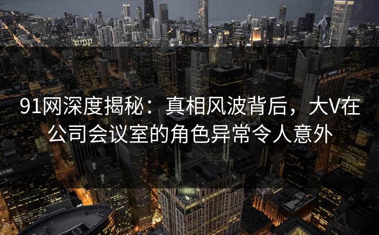 91网深度揭秘：真相风波背后，大V在公司会议室的角色异常令人意外