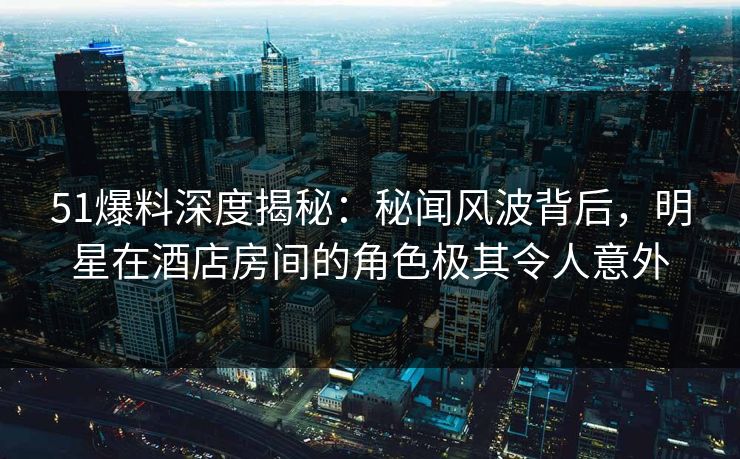 51爆料深度揭秘：秘闻风波背后，明星在酒店房间的角色极其令人意外