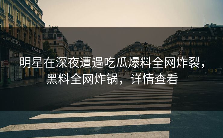 明星在深夜遭遇吃瓜爆料全网炸裂，黑料全网炸锅，详情查看