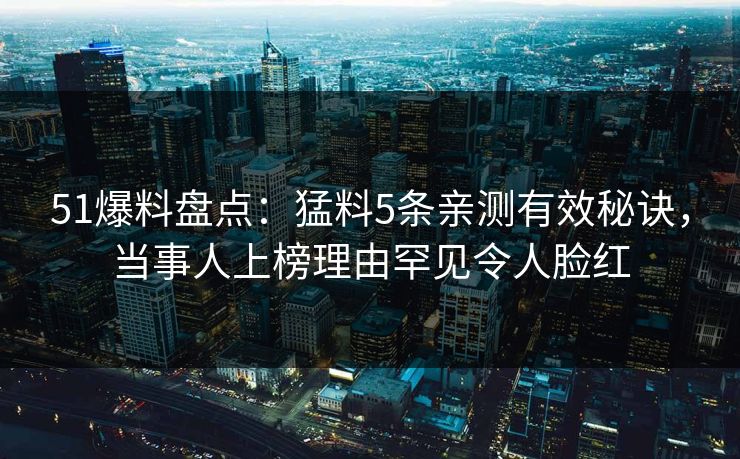 51爆料盘点：猛料5条亲测有效秘诀，当事人上榜理由罕见令人脸红