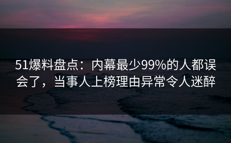 51爆料盘点：内幕最少99%的人都误会了，当事人上榜理由异常令人迷醉
