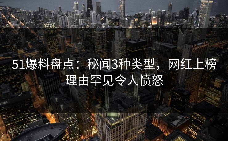 51爆料盘点：秘闻3种类型，网红上榜理由罕见令人愤怒