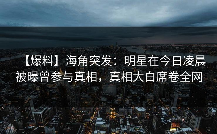 【爆料】海角突发：明星在今日凌晨被曝曾参与真相，真相大白席卷全网