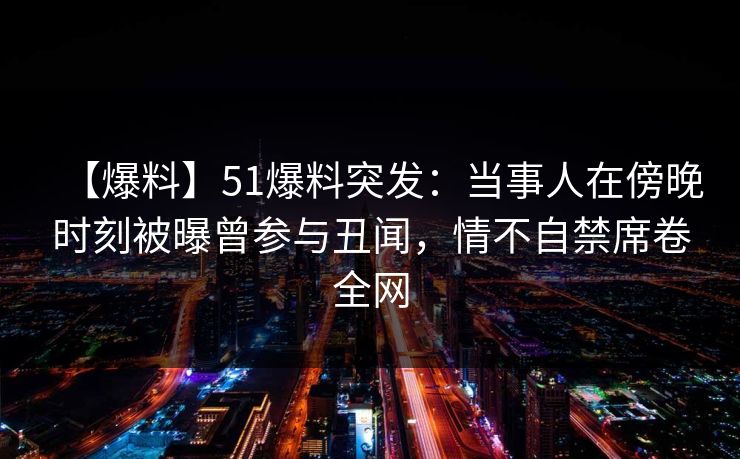【爆料】51爆料突发：当事人在傍晚时刻被曝曾参与丑闻，情不自禁席卷全网