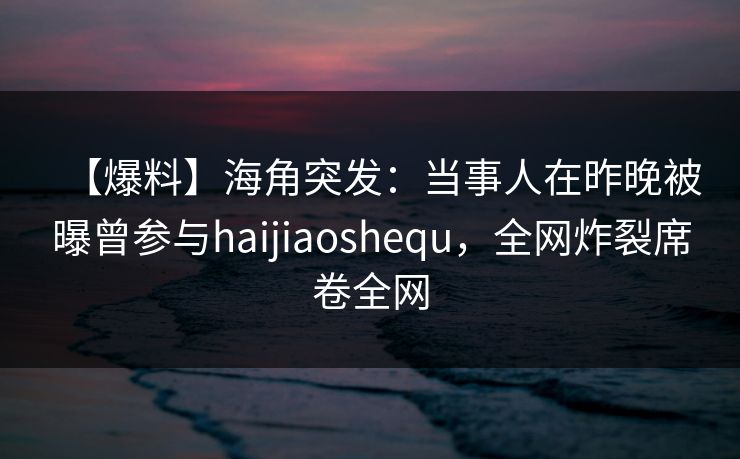 【爆料】海角突发：当事人在昨晚被曝曾参与haijiaoshequ，全网炸裂席卷全网