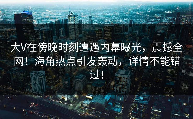 大V在傍晚时刻遭遇内幕曝光，震撼全网！海角热点引发轰动，详情不能错过！