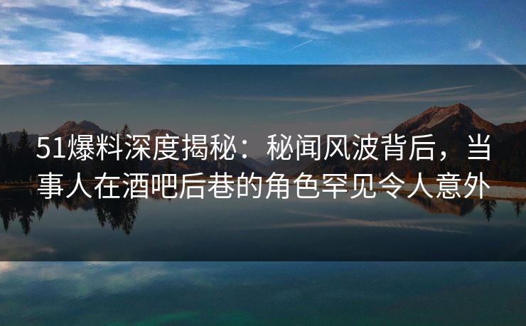 51爆料深度揭秘：秘闻风波背后，当事人在酒吧后巷的角色罕见令人意外