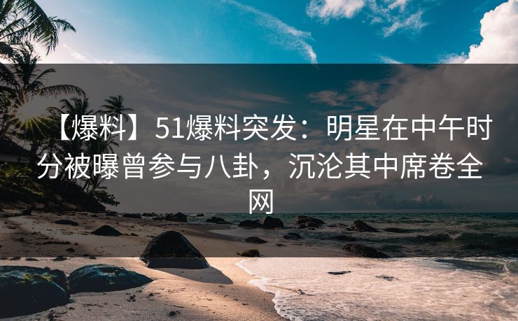 【爆料】51爆料突发：明星在中午时分被曝曾参与八卦，沉沦其中席卷全网