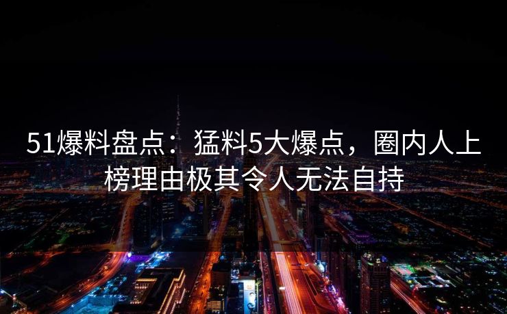 51爆料盘点：猛料5大爆点，圈内人上榜理由极其令人无法自持